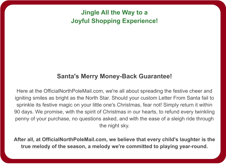 Jingle All the Way to a Joyful Shopping Experience!   Santa's Merry Money-Back Guarantee!  Here at the OfficialNorthPoleMail.com, we're all about spreading the festive cheer and igniting smiles as bright as the North Star. Should your custom Letter From Santa fail to sprinkle its festive magic on your little one's Christmas, fear not! Simply return it within 90 days. We promise, with the spirit of Christmas in our hearts, to refund every twinkling penny of your purchase, no questions asked, and with the ease of a sleigh ride through the night sky.  After all, at OfficialNorthPoleMail.com, we believe that every child's laughter is the true melody of the season, a melody we're committed to playing year-round.