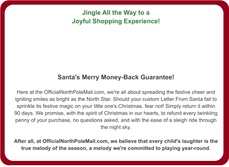 Jingle All the Way to a Joyful Shopping Experience!   Santa's Merry Money-Back Guarantee!  Here at the OfficialNorthPoleMail.com, we're all about spreading the festive cheer and igniting smiles as bright as the North Star. Should your custom Letter From Santa fail to sprinkle its festive magic on your little one's Christmas, fear not! Simply return it within 90 days. We promise, with the spirit of Christmas in our hearts, to refund every twinkling penny of your purchase, no questions asked, and with the ease of a sleigh ride through the night sky.  After all, at OfficialNorthPoleMail.com, we believe that every child's laughter is the true melody of the season, a melody we're committed to playing year-round.