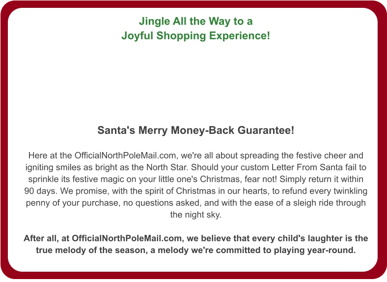 Jingle All the Way to a Joyful Shopping Experience!   Santa's Merry Money-Back Guarantee!  Here at the OfficialNorthPoleMail.com, we're all about spreading the festive cheer and igniting smiles as bright as the North Star. Should your custom Letter From Santa fail to sprinkle its festive magic on your little one's Christmas, fear not! Simply return it within 90 days. We promise, with the spirit of Christmas in our hearts, to refund every twinkling penny of your purchase, no questions asked, and with the ease of a sleigh ride through the night sky.  After all, at OfficialNorthPoleMail.com, we believe that every child's laughter is the true melody of the season, a melody we're committed to playing year-round.