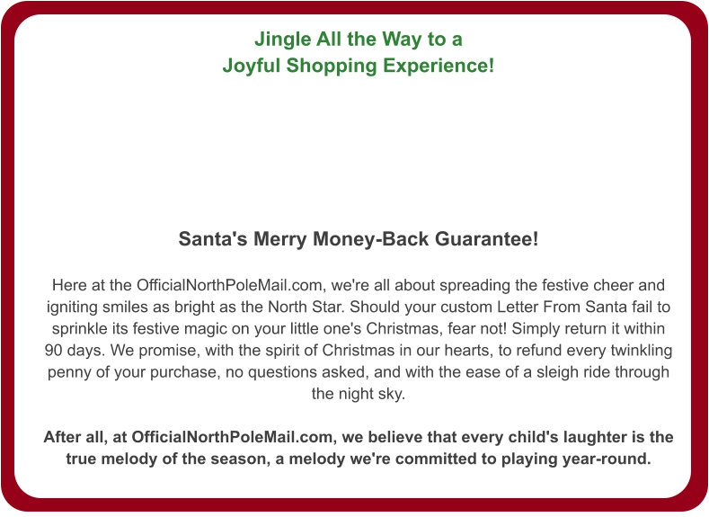 Jingle All the Way to a Joyful Shopping Experience!   Santa's Merry Money-Back Guarantee!  Here at the OfficialNorthPoleMail.com, we're all about spreading the festive cheer and igniting smiles as bright as the North Star. Should your custom Letter From Santa fail to sprinkle its festive magic on your little one's Christmas, fear not! Simply return it within 90 days. We promise, with the spirit of Christmas in our hearts, to refund every twinkling penny of your purchase, no questions asked, and with the ease of a sleigh ride through the night sky.  After all, at OfficialNorthPoleMail.com, we believe that every child's laughter is the true melody of the season, a melody we're committed to playing year-round.
