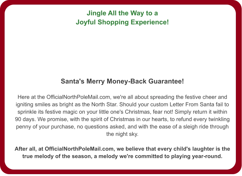 Jingle All the Way to a Joyful Shopping Experience!   Santa's Merry Money-Back Guarantee!  Here at the OfficialNorthPoleMail.com, we're all about spreading the festive cheer and igniting smiles as bright as the North Star. Should your custom Letter From Santa fail to sprinkle its festive magic on your little one's Christmas, fear not! Simply return it within 90 days. We promise, with the spirit of Christmas in our hearts, to refund every twinkling penny of your purchase, no questions asked, and with the ease of a sleigh ride through the night sky.  After all, at OfficialNorthPoleMail.com, we believe that every child's laughter is the true melody of the season, a melody we're committed to playing year-round.