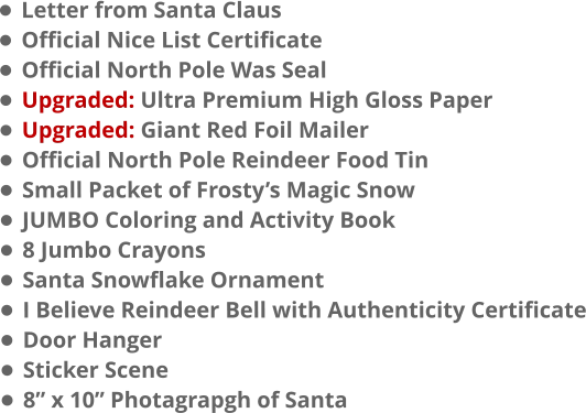 •	Letter from Santa Claus •	Official Nice List Certificate •	Official North Pole Was Seal •	Upgraded: Ultra Premium High Gloss Paper •	Upgraded: Giant Red Foil Mailer •	Official North Pole Reindeer Food Tin •	Small Packet of Frosty’s Magic Snow •	JUMBO Coloring and Activity Book •	8 Jumbo Crayons •	Santa Snowflake Ornament •	I Believe Reindeer Bell with Authenticity Certificate •	Door Hanger •	Sticker Scene •	8” x 10” Photagrapgh of Santa