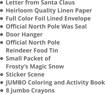 •	Letter from Santa Claus •	Heirloom Quality Linen Paper •	Full Color Foil Lined Envelope •	Official North Pole Was Seal •	Door Hanger •	Official North PoleReindeer Food Tin •	Small Packet ofFrosty’s Magic Snow •	Sticker Scene •	JUMBO Coloring and Activity Book •	8 Jumbo Crayons