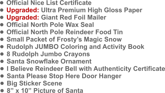 •	Official Nice List Certificate •	Upgraded: Ultra Premium High Gloss Paper •	Upgraded: Giant Red Foil Mailer •	Official North Pole Wax Seal •	Official North Pole Reindeer Food Tin •	Small Packet of Frosty’s Magic Snow •	Rudolph JUMBO Coloring and Activity Book •	8 Rudolph Jumbo Crayons •	Santa Snowflake Ornament •	I Believe Reindeer Bell with Authenticity Certificate •	Santa Please Stop Here Door Hanger •	Big Sticker Scene •	8” x 10” Picture of Santa