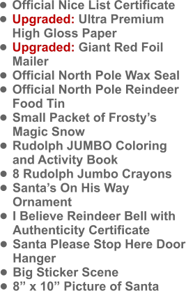 •	Official Nice List Certificate •	Upgraded: Ultra Premium High Gloss Paper •	Upgraded: Giant Red Foil Mailer •	Official North Pole Wax Seal •	Official North Pole Reindeer Food Tin •	Small Packet of Frosty’s Magic Snow •	Rudolph JUMBO Coloring and Activity Book •	8 Rudolph Jumbo Crayons •	Santa’s On His Way Ornament •	I Believe Reindeer Bell with Authenticity Certificate •	Santa Please Stop Here Door Hanger •	Big Sticker Scene •	8” x 10” Picture of Santa