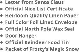 •	Letter from Santa Claus •	Official Nice List Certificate •	Heirloom Quality Linen Paper •	Full Color Foil Lined Envelope •	Official North Pole Wax Seal •	Door Hanger •	Official Reindeer Food Tin •	Packet of Frosty’s Magic Snow